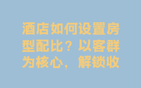 酒店如何设置房型配比？以客群为核心，解锁收益最优解