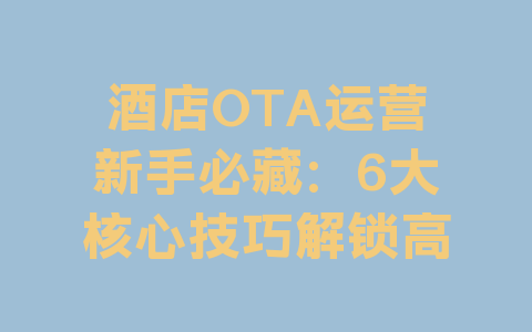 酒店OTA运营新手必藏：6大核心技巧解锁高订单密码